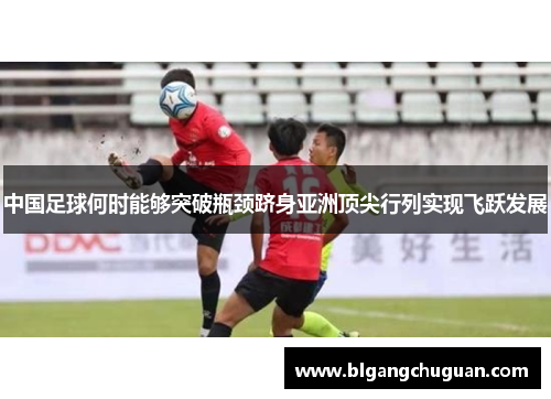 中国足球何时能够突破瓶颈跻身亚洲顶尖行列实现飞跃发展